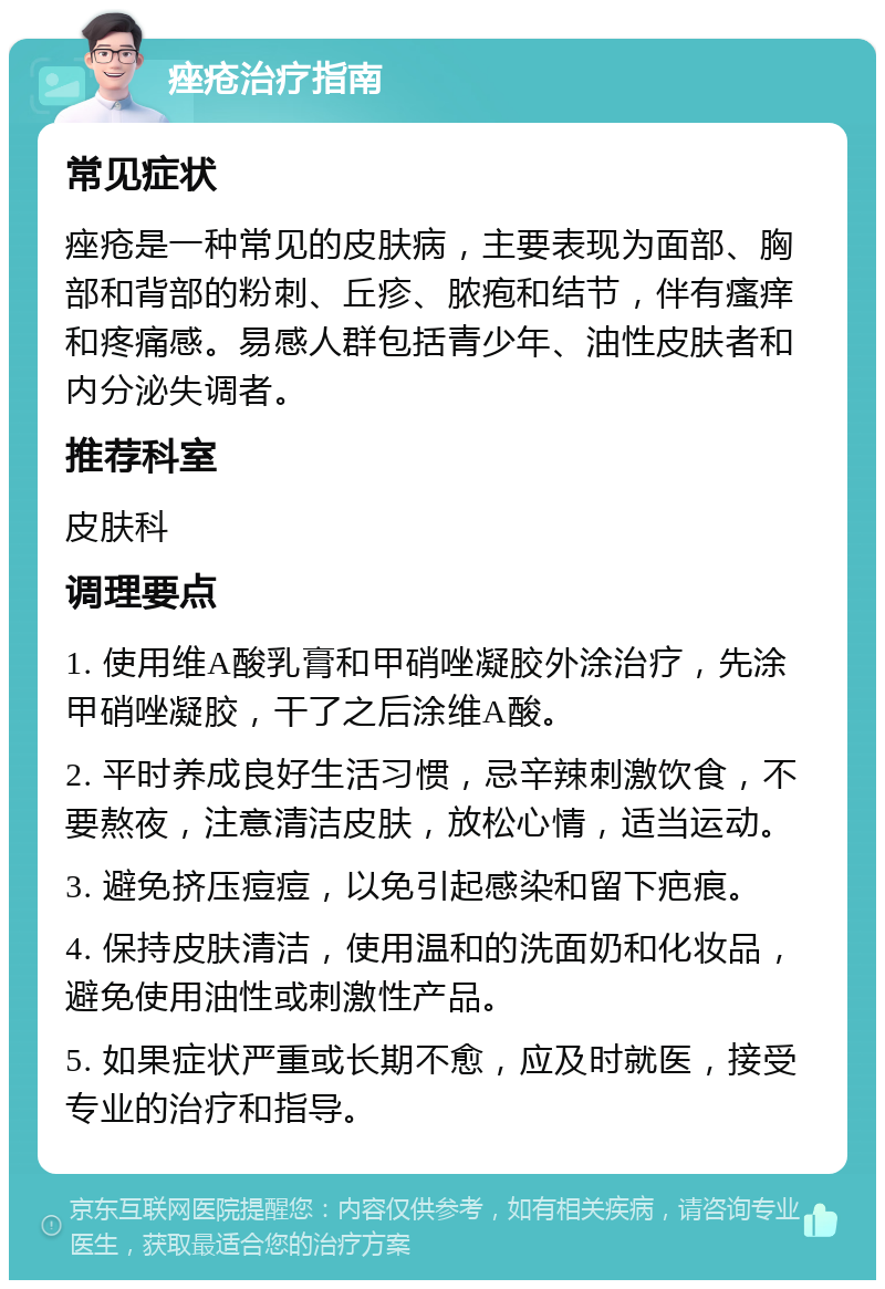 痤疮治疗指南 常见症状 痤疮是一种常见的皮肤病，主要表现为面部、胸部和背部的粉刺、丘疹、脓疱和结节，伴有瘙痒和疼痛感。易感人群包括青少年、油性皮肤者和内分泌失调者。 推荐科室 皮肤科 调理要点 1. 使用维A酸乳膏和甲硝唑凝胶外涂治疗，先涂甲硝唑凝胶，干了之后涂维A酸。 2. 平时养成良好生活习惯，忌辛辣刺激饮食，不要熬夜，注意清洁皮肤，放松心情，适当运动。 3. 避免挤压痘痘，以免引起感染和留下疤痕。 4. 保持皮肤清洁，使用温和的洗面奶和化妆品，避免使用油性或刺激性产品。 5. 如果症状严重或长期不愈，应及时就医，接受专业的治疗和指导。