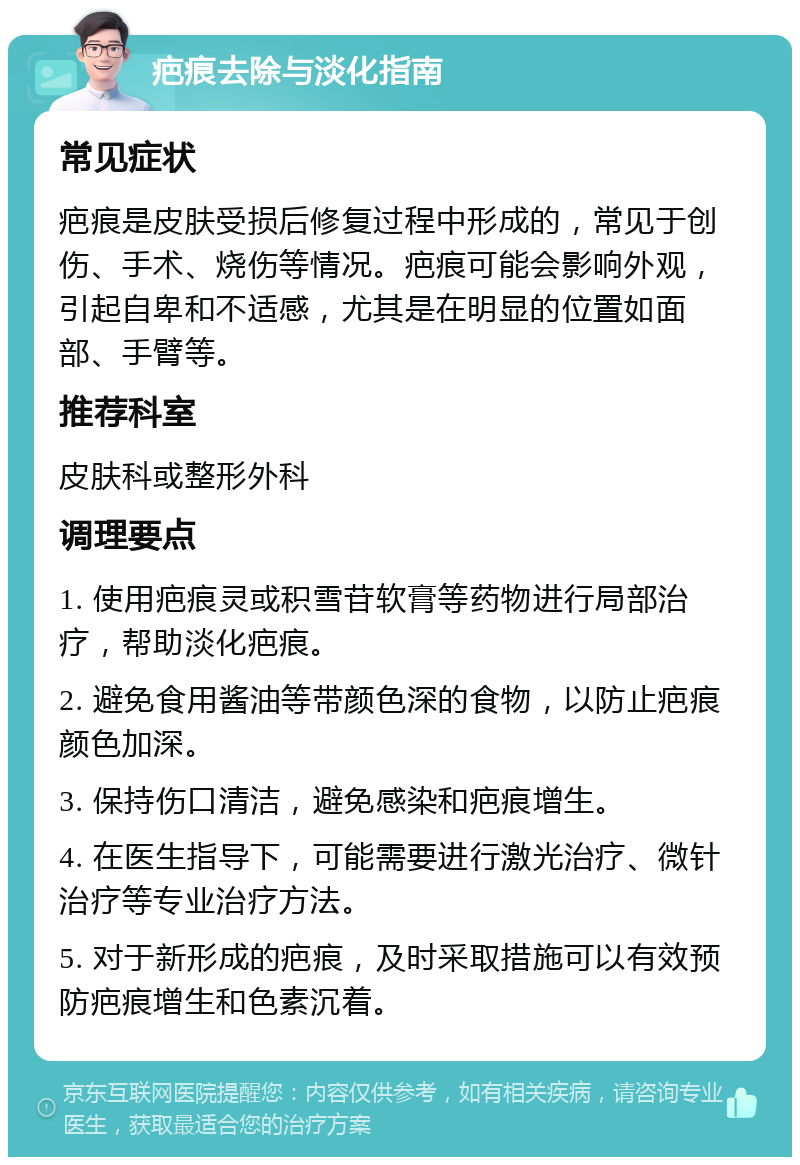 疤痕去除与淡化指南 常见症状 疤痕是皮肤受损后修复过程中形成的，常见于创伤、手术、烧伤等情况。疤痕可能会影响外观，引起自卑和不适感，尤其是在明显的位置如面部、手臂等。 推荐科室 皮肤科或整形外科 调理要点 1. 使用疤痕灵或积雪苷软膏等药物进行局部治疗，帮助淡化疤痕。 2. 避免食用酱油等带颜色深的食物，以防止疤痕颜色加深。 3. 保持伤口清洁，避免感染和疤痕增生。 4. 在医生指导下，可能需要进行激光治疗、微针治疗等专业治疗方法。 5. 对于新形成的疤痕，及时采取措施可以有效预防疤痕增生和色素沉着。