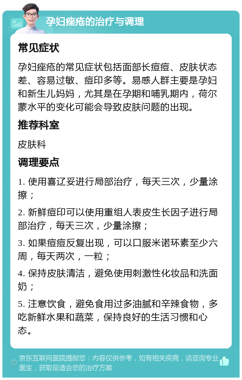 孕妇痤疮的治疗与调理 常见症状 孕妇痤疮的常见症状包括面部长痘痘、皮肤状态差、容易过敏、痘印多等。易感人群主要是孕妇和新生儿妈妈，尤其是在孕期和哺乳期内，荷尔蒙水平的变化可能会导致皮肤问题的出现。 推荐科室 皮肤科 调理要点 1. 使用喜辽妥进行局部治疗，每天三次，少量涂擦； 2. 新鲜痘印可以使用重组人表皮生长因子进行局部治疗，每天三次，少量涂擦； 3. 如果痘痘反复出现，可以口服米诺环素至少六周，每天两次，一粒； 4. 保持皮肤清洁，避免使用刺激性化妆品和洗面奶； 5. 注意饮食，避免食用过多油腻和辛辣食物，多吃新鲜水果和蔬菜，保持良好的生活习惯和心态。