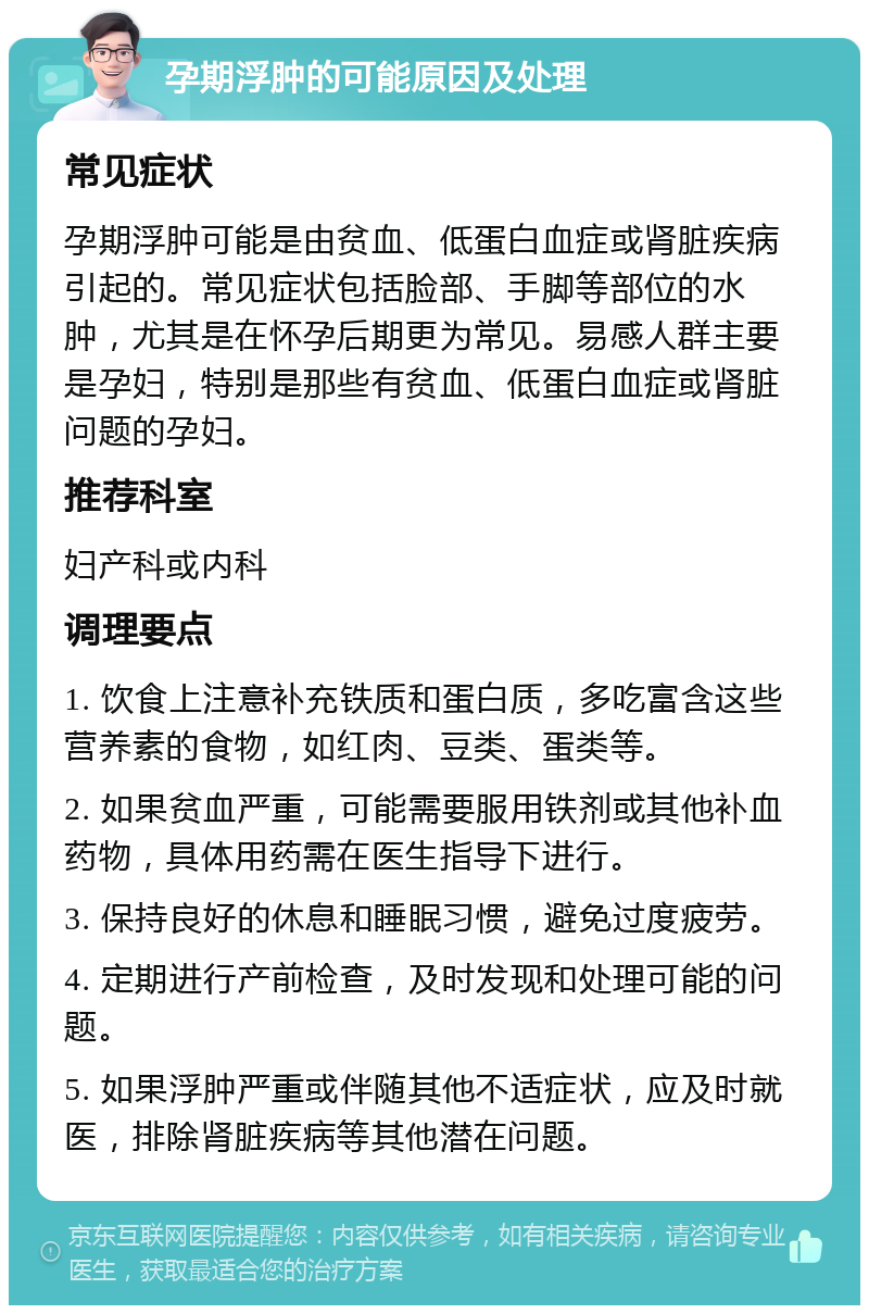 孕期浮肿的可能原因及处理 常见症状 孕期浮肿可能是由贫血、低蛋白血症或肾脏疾病引起的。常见症状包括脸部、手脚等部位的水肿，尤其是在怀孕后期更为常见。易感人群主要是孕妇，特别是那些有贫血、低蛋白血症或肾脏问题的孕妇。 推荐科室 妇产科或内科 调理要点 1. 饮食上注意补充铁质和蛋白质，多吃富含这些营养素的食物，如红肉、豆类、蛋类等。 2. 如果贫血严重，可能需要服用铁剂或其他补血药物，具体用药需在医生指导下进行。 3. 保持良好的休息和睡眠习惯，避免过度疲劳。 4. 定期进行产前检查，及时发现和处理可能的问题。 5. 如果浮肿严重或伴随其他不适症状，应及时就医，排除肾脏疾病等其他潜在问题。