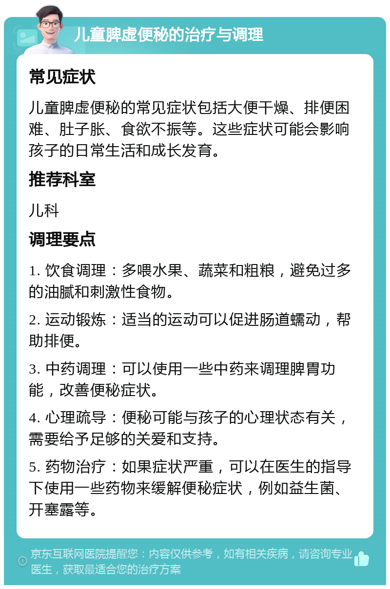 儿童脾虚便秘的治疗与调理 常见症状 儿童脾虚便秘的常见症状包括大便干燥、排便困难、肚子胀、食欲不振等。这些症状可能会影响孩子的日常生活和成长发育。 推荐科室 儿科 调理要点 1. 饮食调理：多喂水果、蔬菜和粗粮，避免过多的油腻和刺激性食物。 2. 运动锻炼：适当的运动可以促进肠道蠕动，帮助排便。 3. 中药调理：可以使用一些中药来调理脾胃功能，改善便秘症状。 4. 心理疏导：便秘可能与孩子的心理状态有关，需要给予足够的关爱和支持。 5. 药物治疗：如果症状严重，可以在医生的指导下使用一些药物来缓解便秘症状，例如益生菌、开塞露等。