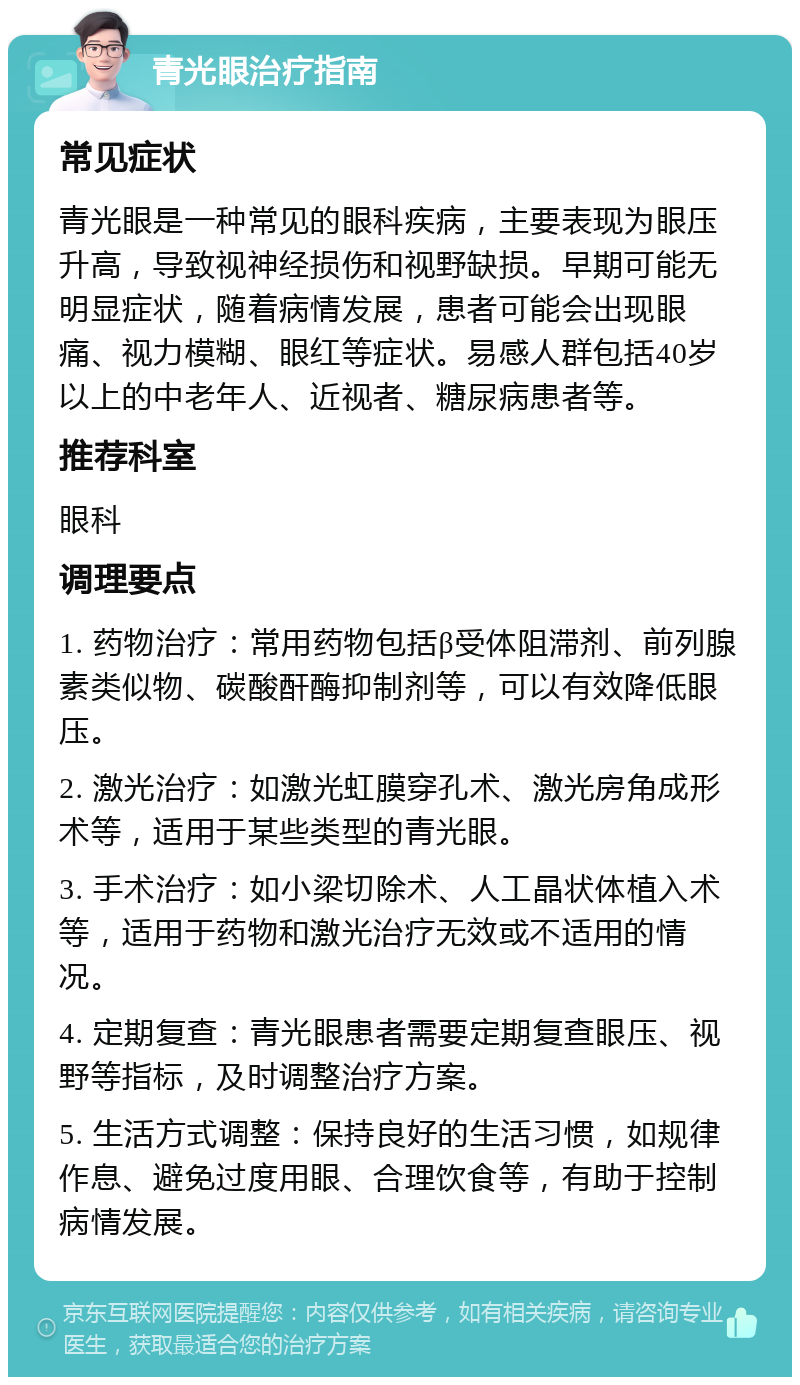 青光眼治疗指南 常见症状 青光眼是一种常见的眼科疾病，主要表现为眼压升高，导致视神经损伤和视野缺损。早期可能无明显症状，随着病情发展，患者可能会出现眼痛、视力模糊、眼红等症状。易感人群包括40岁以上的中老年人、近视者、糖尿病患者等。 推荐科室 眼科 调理要点 1. 药物治疗：常用药物包括β受体阻滞剂、前列腺素类似物、碳酸酐酶抑制剂等，可以有效降低眼压。 2. 激光治疗：如激光虹膜穿孔术、激光房角成形术等，适用于某些类型的青光眼。 3. 手术治疗：如小梁切除术、人工晶状体植入术等，适用于药物和激光治疗无效或不适用的情况。 4. 定期复查：青光眼患者需要定期复查眼压、视野等指标，及时调整治疗方案。 5. 生活方式调整：保持良好的生活习惯，如规律作息、避免过度用眼、合理饮食等，有助于控制病情发展。