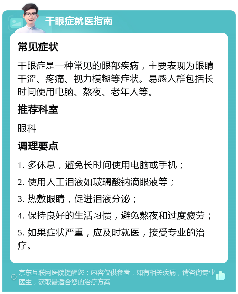 干眼症就医指南 常见症状 干眼症是一种常见的眼部疾病，主要表现为眼睛干涩、疼痛、视力模糊等症状。易感人群包括长时间使用电脑、熬夜、老年人等。 推荐科室 眼科 调理要点 1. 多休息，避免长时间使用电脑或手机； 2. 使用人工泪液如玻璃酸钠滴眼液等； 3. 热敷眼睛，促进泪液分泌； 4. 保持良好的生活习惯，避免熬夜和过度疲劳； 5. 如果症状严重，应及时就医，接受专业的治疗。