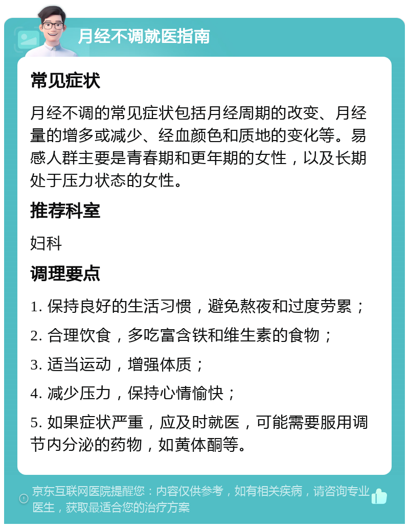 月经不调就医指南 常见症状 月经不调的常见症状包括月经周期的改变、月经量的增多或减少、经血颜色和质地的变化等。易感人群主要是青春期和更年期的女性，以及长期处于压力状态的女性。 推荐科室 妇科 调理要点 1. 保持良好的生活习惯，避免熬夜和过度劳累； 2. 合理饮食，多吃富含铁和维生素的食物； 3. 适当运动，增强体质； 4. 减少压力，保持心情愉快； 5. 如果症状严重，应及时就医，可能需要服用调节内分泌的药物，如黄体酮等。