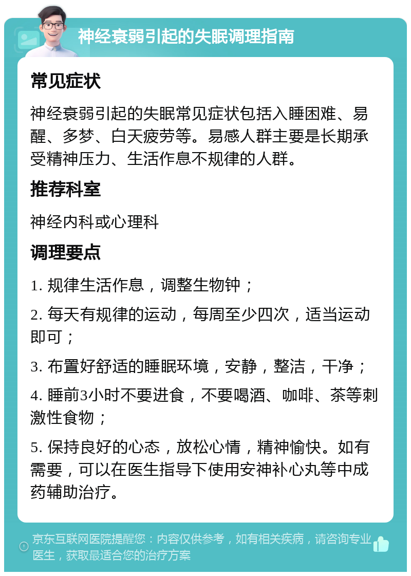 神经衰弱引起的失眠调理指南 常见症状 神经衰弱引起的失眠常见症状包括入睡困难、易醒、多梦、白天疲劳等。易感人群主要是长期承受精神压力、生活作息不规律的人群。 推荐科室 神经内科或心理科 调理要点 1. 规律生活作息，调整生物钟； 2. 每天有规律的运动，每周至少四次，适当运动即可； 3. 布置好舒适的睡眠环境，安静，整洁，干净； 4. 睡前3小时不要进食，不要喝酒、咖啡、茶等刺激性食物； 5. 保持良好的心态，放松心情，精神愉快。如有需要，可以在医生指导下使用安神补心丸等中成药辅助治疗。