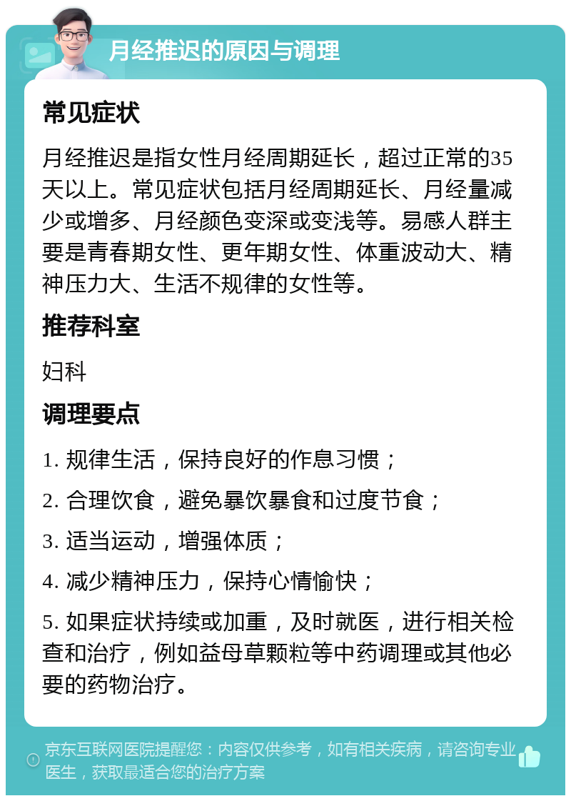 月经推迟的原因与调理 常见症状 月经推迟是指女性月经周期延长，超过正常的35天以上。常见症状包括月经周期延长、月经量减少或增多、月经颜色变深或变浅等。易感人群主要是青春期女性、更年期女性、体重波动大、精神压力大、生活不规律的女性等。 推荐科室 妇科 调理要点 1. 规律生活，保持良好的作息习惯； 2. 合理饮食，避免暴饮暴食和过度节食； 3. 适当运动，增强体质； 4. 减少精神压力，保持心情愉快； 5. 如果症状持续或加重，及时就医，进行相关检查和治疗，例如益母草颗粒等中药调理或其他必要的药物治疗。