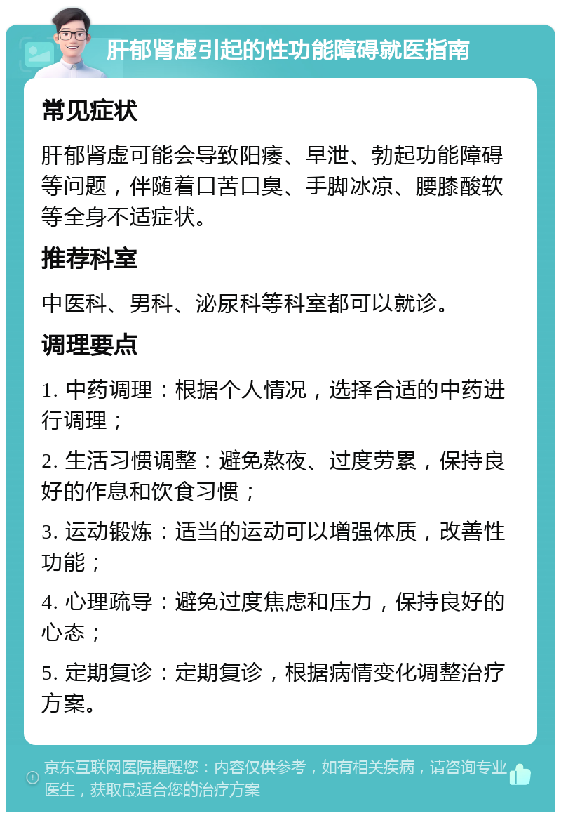 肝郁肾虚引起的性功能障碍就医指南 常见症状 肝郁肾虚可能会导致阳痿、早泄、勃起功能障碍等问题，伴随着口苦口臭、手脚冰凉、腰膝酸软等全身不适症状。 推荐科室 中医科、男科、泌尿科等科室都可以就诊。 调理要点 1. 中药调理：根据个人情况，选择合适的中药进行调理； 2. 生活习惯调整：避免熬夜、过度劳累，保持良好的作息和饮食习惯； 3. 运动锻炼：适当的运动可以增强体质，改善性功能； 4. 心理疏导：避免过度焦虑和压力，保持良好的心态； 5. 定期复诊：定期复诊，根据病情变化调整治疗方案。