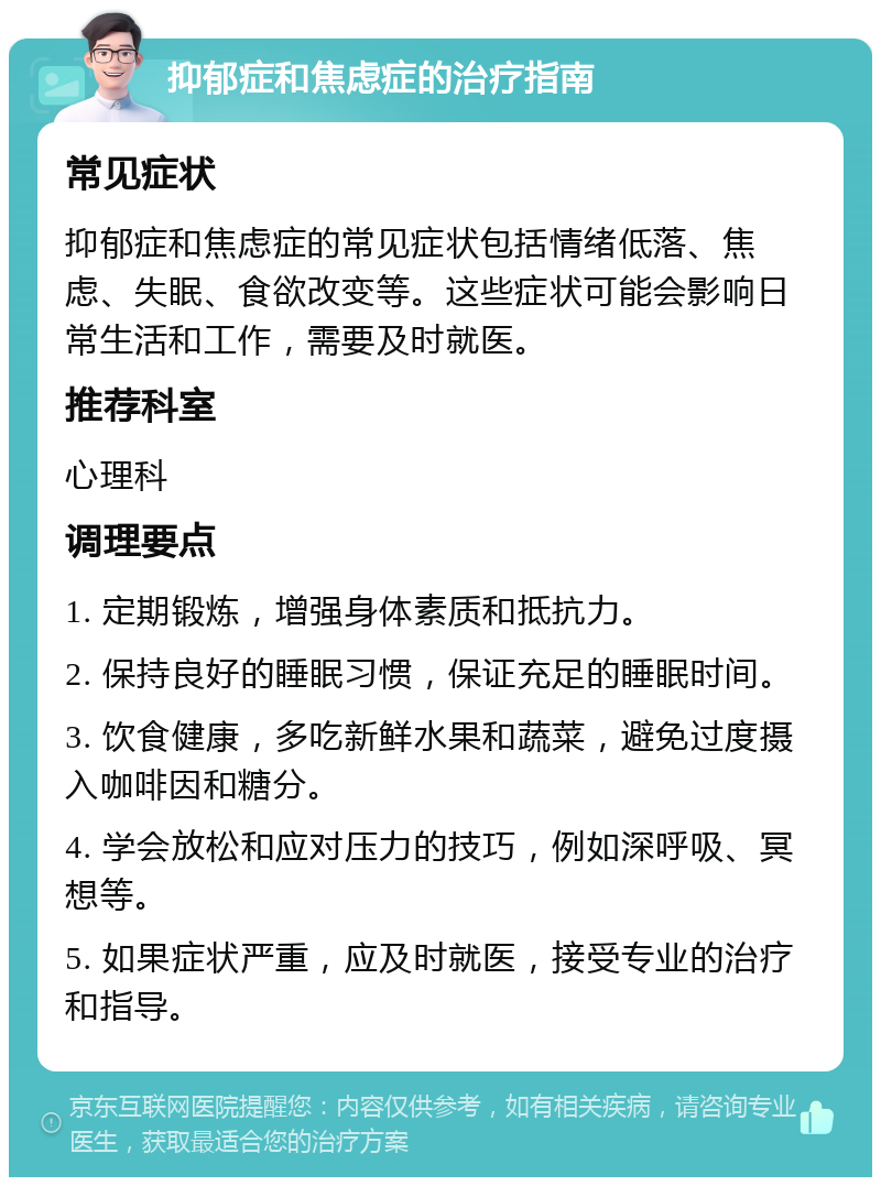 抑郁症和焦虑症的治疗指南 常见症状 抑郁症和焦虑症的常见症状包括情绪低落、焦虑、失眠、食欲改变等。这些症状可能会影响日常生活和工作，需要及时就医。 推荐科室 心理科 调理要点 1. 定期锻炼，增强身体素质和抵抗力。 2. 保持良好的睡眠习惯，保证充足的睡眠时间。 3. 饮食健康，多吃新鲜水果和蔬菜，避免过度摄入咖啡因和糖分。 4. 学会放松和应对压力的技巧，例如深呼吸、冥想等。 5. 如果症状严重，应及时就医，接受专业的治疗和指导。