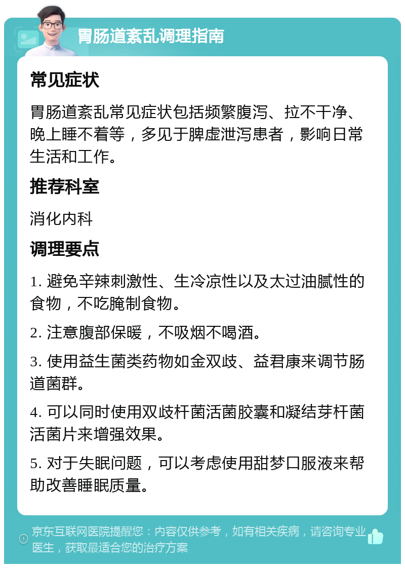 胃肠道紊乱调理指南 常见症状 胃肠道紊乱常见症状包括频繁腹泻、拉不干净、晚上睡不着等，多见于脾虚泄泻患者，影响日常生活和工作。 推荐科室 消化内科 调理要点 1. 避免辛辣刺激性、生冷凉性以及太过油腻性的食物，不吃腌制食物。 2. 注意腹部保暖，不吸烟不喝酒。 3. 使用益生菌类药物如金双歧、益君康来调节肠道菌群。 4. 可以同时使用双歧杆菌活菌胶囊和凝结芽杆菌活菌片来增强效果。 5. 对于失眠问题，可以考虑使用甜梦口服液来帮助改善睡眠质量。