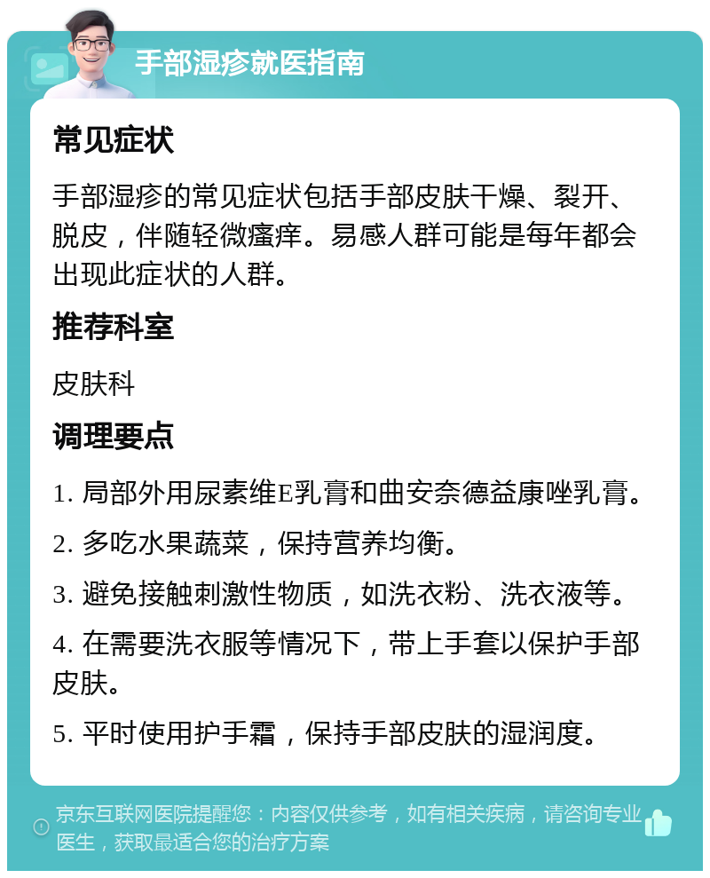 手部湿疹就医指南 常见症状 手部湿疹的常见症状包括手部皮肤干燥、裂开、脱皮，伴随轻微瘙痒。易感人群可能是每年都会出现此症状的人群。 推荐科室 皮肤科 调理要点 1. 局部外用尿素维E乳膏和曲安奈德益康唑乳膏。 2. 多吃水果蔬菜，保持营养均衡。 3. 避免接触刺激性物质，如洗衣粉、洗衣液等。 4. 在需要洗衣服等情况下，带上手套以保护手部皮肤。 5. 平时使用护手霜，保持手部皮肤的湿润度。