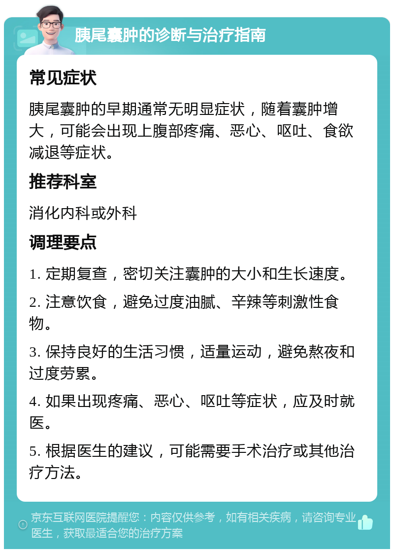 胰尾囊肿的诊断与治疗指南 常见症状 胰尾囊肿的早期通常无明显症状，随着囊肿增大，可能会出现上腹部疼痛、恶心、呕吐、食欲减退等症状。 推荐科室 消化内科或外科 调理要点 1. 定期复查，密切关注囊肿的大小和生长速度。 2. 注意饮食，避免过度油腻、辛辣等刺激性食物。 3. 保持良好的生活习惯，适量运动，避免熬夜和过度劳累。 4. 如果出现疼痛、恶心、呕吐等症状，应及时就医。 5. 根据医生的建议，可能需要手术治疗或其他治疗方法。