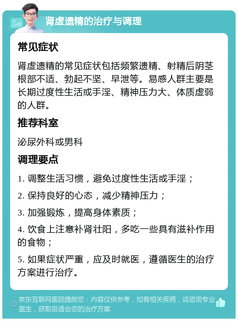 肾虚遗精的治疗与调理 常见症状 肾虚遗精的常见症状包括频繁遗精、射精后阴茎根部不适、勃起不坚、早泄等。易感人群主要是长期过度性生活或手淫、精神压力大、体质虚弱的人群。 推荐科室 泌尿外科或男科 调理要点 1. 调整生活习惯，避免过度性生活或手淫； 2. 保持良好的心态，减少精神压力； 3. 加强锻炼，提高身体素质； 4. 饮食上注意补肾壮阳，多吃一些具有滋补作用的食物； 5. 如果症状严重，应及时就医，遵循医生的治疗方案进行治疗。