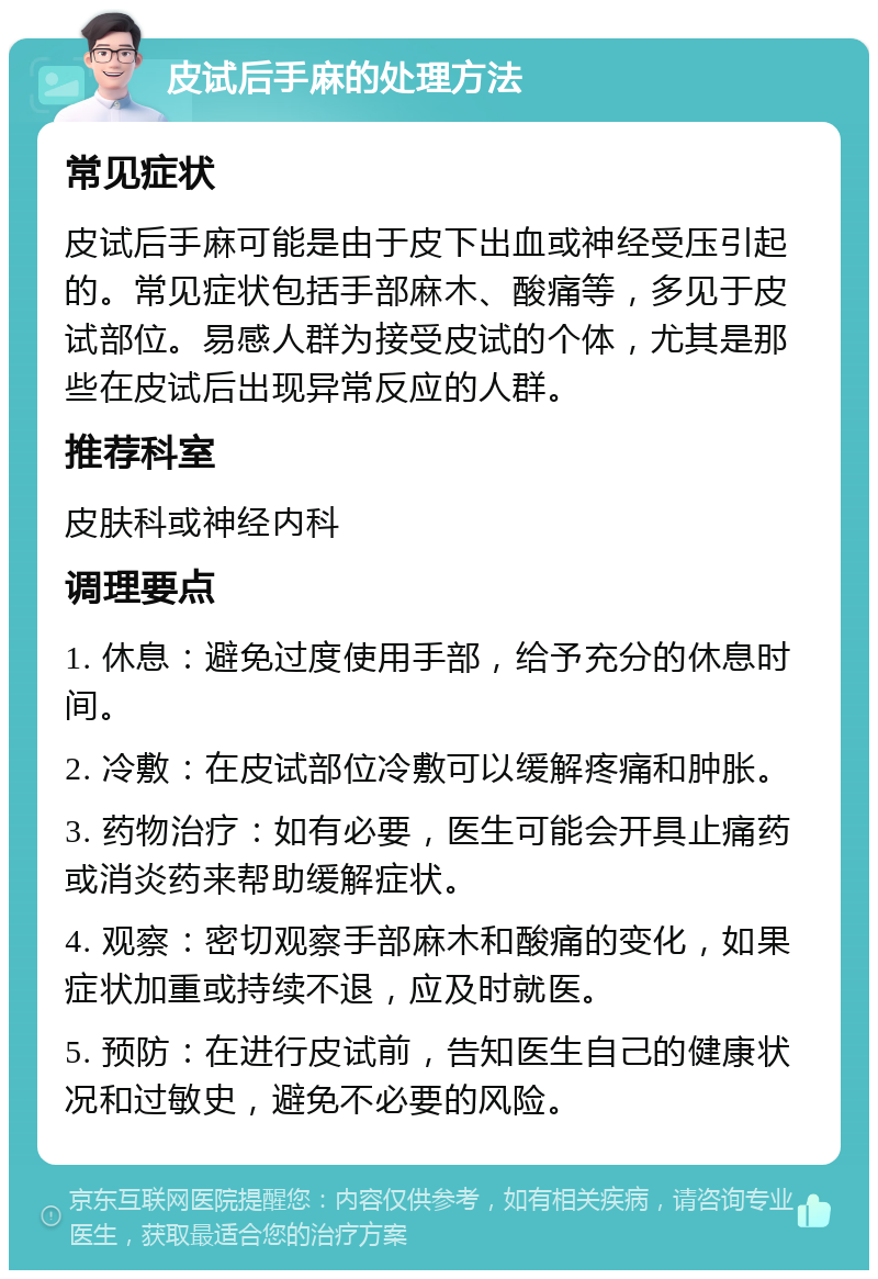 皮试后手麻的处理方法 常见症状 皮试后手麻可能是由于皮下出血或神经受压引起的。常见症状包括手部麻木、酸痛等，多见于皮试部位。易感人群为接受皮试的个体，尤其是那些在皮试后出现异常反应的人群。 推荐科室 皮肤科或神经内科 调理要点 1. 休息：避免过度使用手部，给予充分的休息时间。 2. 冷敷：在皮试部位冷敷可以缓解疼痛和肿胀。 3. 药物治疗：如有必要，医生可能会开具止痛药或消炎药来帮助缓解症状。 4. 观察：密切观察手部麻木和酸痛的变化，如果症状加重或持续不退，应及时就医。 5. 预防：在进行皮试前，告知医生自己的健康状况和过敏史，避免不必要的风险。