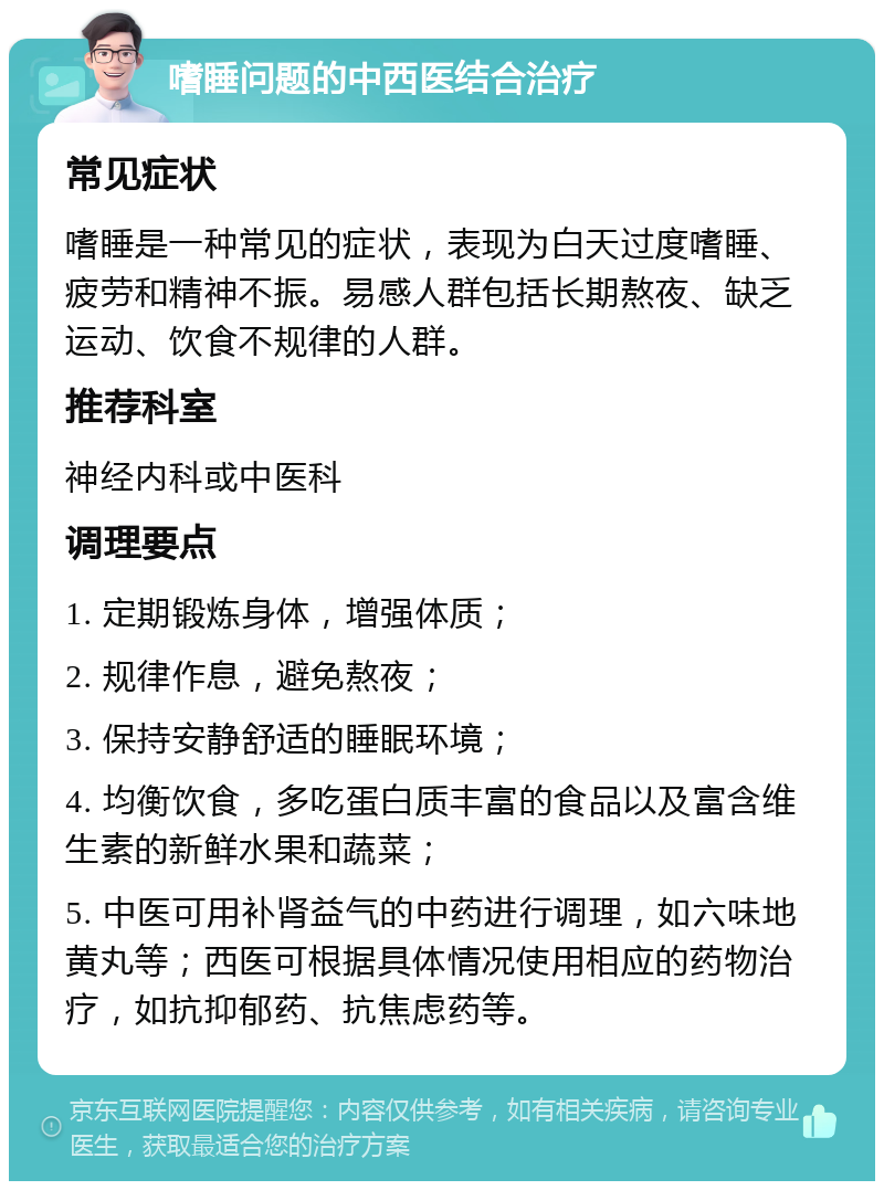 嗜睡问题的中西医结合治疗 常见症状 嗜睡是一种常见的症状，表现为白天过度嗜睡、疲劳和精神不振。易感人群包括长期熬夜、缺乏运动、饮食不规律的人群。 推荐科室 神经内科或中医科 调理要点 1. 定期锻炼身体，增强体质； 2. 规律作息，避免熬夜； 3. 保持安静舒适的睡眠环境； 4. 均衡饮食，多吃蛋白质丰富的食品以及富含维生素的新鲜水果和蔬菜； 5. 中医可用补肾益气的中药进行调理，如六味地黄丸等；西医可根据具体情况使用相应的药物治疗，如抗抑郁药、抗焦虑药等。