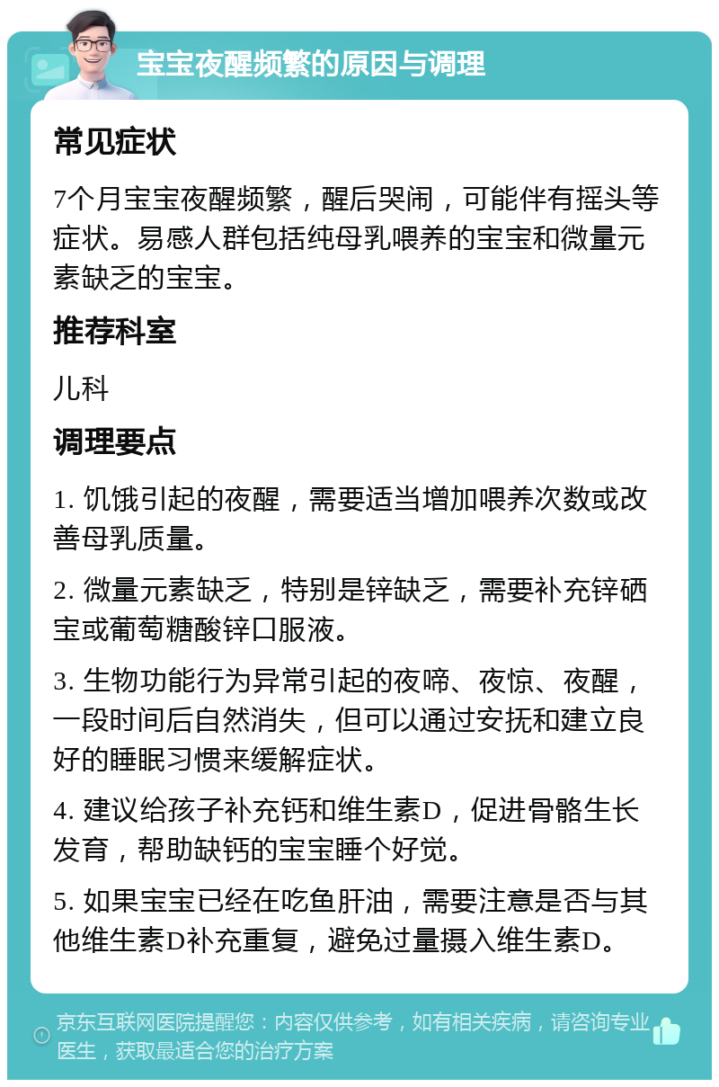 宝宝夜醒频繁的原因与调理 常见症状 7个月宝宝夜醒频繁，醒后哭闹，可能伴有摇头等症状。易感人群包括纯母乳喂养的宝宝和微量元素缺乏的宝宝。 推荐科室 儿科 调理要点 1. 饥饿引起的夜醒，需要适当增加喂养次数或改善母乳质量。 2. 微量元素缺乏，特别是锌缺乏，需要补充锌硒宝或葡萄糖酸锌口服液。 3. 生物功能行为异常引起的夜啼、夜惊、夜醒，一段时间后自然消失，但可以通过安抚和建立良好的睡眠习惯来缓解症状。 4. 建议给孩子补充钙和维生素D，促进骨骼生长发育，帮助缺钙的宝宝睡个好觉。 5. 如果宝宝已经在吃鱼肝油，需要注意是否与其他维生素D补充重复，避免过量摄入维生素D。