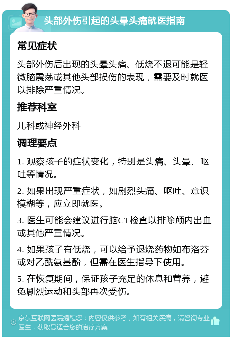 头部外伤引起的头晕头痛就医指南 常见症状 头部外伤后出现的头晕头痛、低烧不退可能是轻微脑震荡或其他头部损伤的表现，需要及时就医以排除严重情况。 推荐科室 儿科或神经外科 调理要点 1. 观察孩子的症状变化，特别是头痛、头晕、呕吐等情况。 2. 如果出现严重症状，如剧烈头痛、呕吐、意识模糊等，应立即就医。 3. 医生可能会建议进行脑CT检查以排除颅内出血或其他严重情况。 4. 如果孩子有低烧，可以给予退烧药物如布洛芬或对乙酰氨基酚，但需在医生指导下使用。 5. 在恢复期间，保证孩子充足的休息和营养，避免剧烈运动和头部再次受伤。