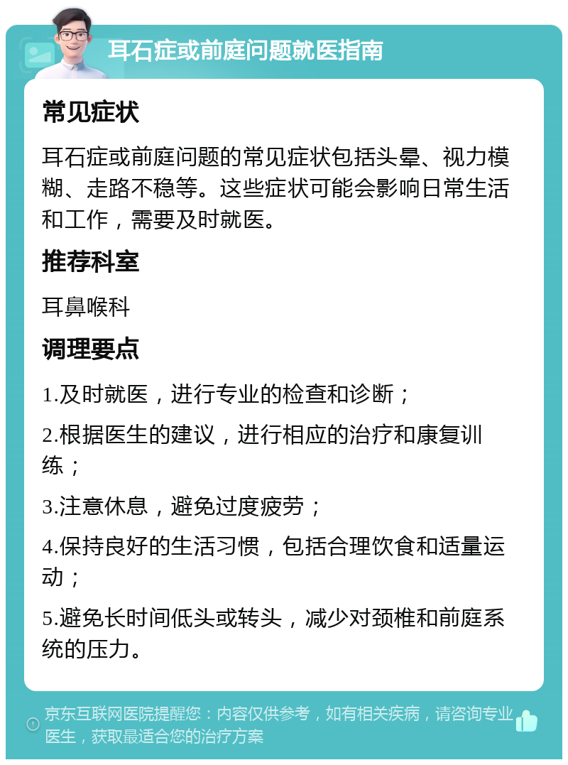 耳石症或前庭问题就医指南 常见症状 耳石症或前庭问题的常见症状包括头晕、视力模糊、走路不稳等。这些症状可能会影响日常生活和工作，需要及时就医。 推荐科室 耳鼻喉科 调理要点 1.及时就医，进行专业的检查和诊断； 2.根据医生的建议，进行相应的治疗和康复训练； 3.注意休息，避免过度疲劳； 4.保持良好的生活习惯，包括合理饮食和适量运动； 5.避免长时间低头或转头，减少对颈椎和前庭系统的压力。