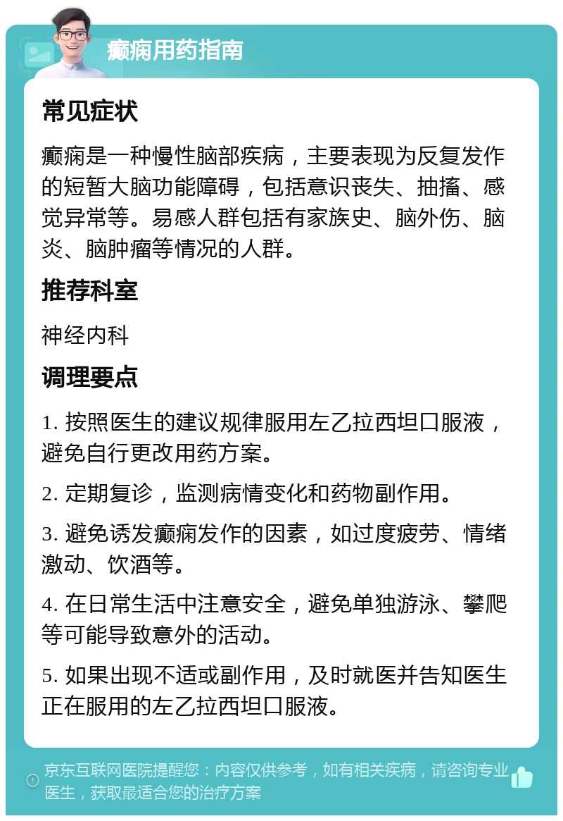 癫痫用药指南 常见症状 癫痫是一种慢性脑部疾病，主要表现为反复发作的短暂大脑功能障碍，包括意识丧失、抽搐、感觉异常等。易感人群包括有家族史、脑外伤、脑炎、脑肿瘤等情况的人群。 推荐科室 神经内科 调理要点 1. 按照医生的建议规律服用左乙拉西坦口服液，避免自行更改用药方案。 2. 定期复诊，监测病情变化和药物副作用。 3. 避免诱发癫痫发作的因素，如过度疲劳、情绪激动、饮酒等。 4. 在日常生活中注意安全，避免单独游泳、攀爬等可能导致意外的活动。 5. 如果出现不适或副作用，及时就医并告知医生正在服用的左乙拉西坦口服液。