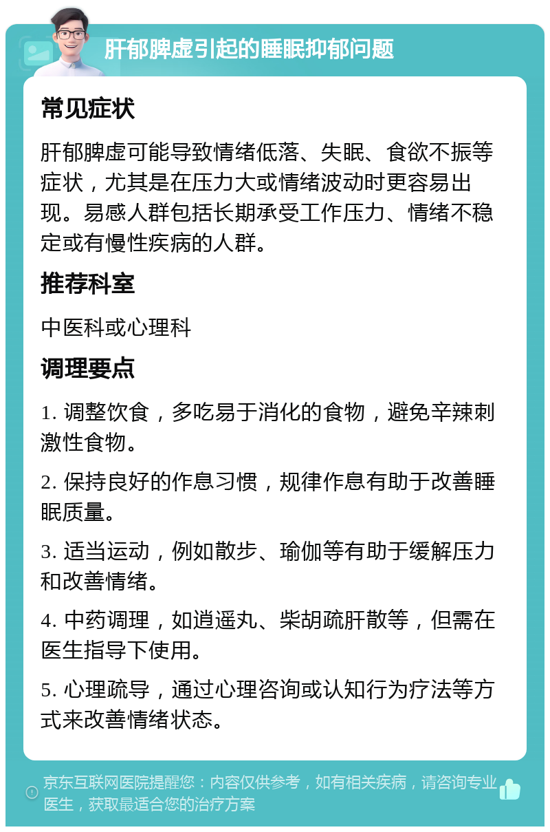 肝郁脾虚引起的睡眠抑郁问题 常见症状 肝郁脾虚可能导致情绪低落、失眠、食欲不振等症状，尤其是在压力大或情绪波动时更容易出现。易感人群包括长期承受工作压力、情绪不稳定或有慢性疾病的人群。 推荐科室 中医科或心理科 调理要点 1. 调整饮食，多吃易于消化的食物，避免辛辣刺激性食物。 2. 保持良好的作息习惯，规律作息有助于改善睡眠质量。 3. 适当运动，例如散步、瑜伽等有助于缓解压力和改善情绪。 4. 中药调理，如逍遥丸、柴胡疏肝散等，但需在医生指导下使用。 5. 心理疏导，通过心理咨询或认知行为疗法等方式来改善情绪状态。