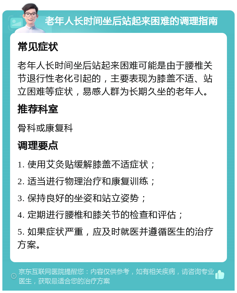 老年人长时间坐后站起来困难的调理指南 常见症状 老年人长时间坐后站起来困难可能是由于腰椎关节退行性老化引起的，主要表现为膝盖不适、站立困难等症状，易感人群为长期久坐的老年人。 推荐科室 骨科或康复科 调理要点 1. 使用艾灸贴缓解膝盖不适症状； 2. 适当进行物理治疗和康复训练； 3. 保持良好的坐姿和站立姿势； 4. 定期进行腰椎和膝关节的检查和评估； 5. 如果症状严重，应及时就医并遵循医生的治疗方案。