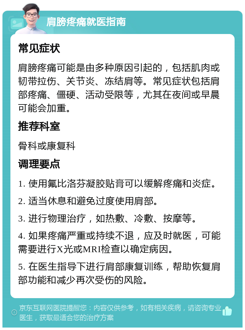 肩膀疼痛就医指南 常见症状 肩膀疼痛可能是由多种原因引起的，包括肌肉或韧带拉伤、关节炎、冻结肩等。常见症状包括肩部疼痛、僵硬、活动受限等，尤其在夜间或早晨可能会加重。 推荐科室 骨科或康复科 调理要点 1. 使用氟比洛芬凝胶贴膏可以缓解疼痛和炎症。 2. 适当休息和避免过度使用肩部。 3. 进行物理治疗，如热敷、冷敷、按摩等。 4. 如果疼痛严重或持续不退，应及时就医，可能需要进行X光或MRI检查以确定病因。 5. 在医生指导下进行肩部康复训练，帮助恢复肩部功能和减少再次受伤的风险。