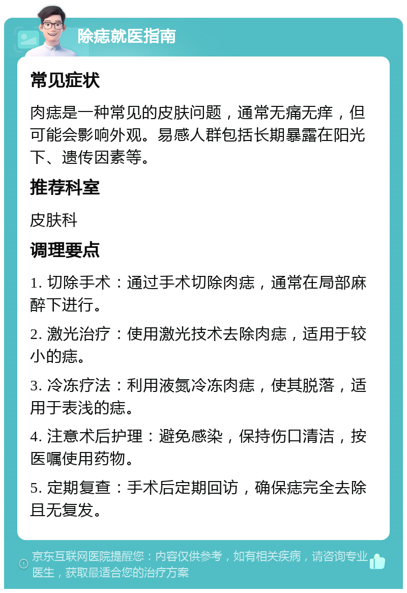 除痣就医指南 常见症状 肉痣是一种常见的皮肤问题，通常无痛无痒，但可能会影响外观。易感人群包括长期暴露在阳光下、遗传因素等。 推荐科室 皮肤科 调理要点 1. 切除手术：通过手术切除肉痣，通常在局部麻醉下进行。 2. 激光治疗：使用激光技术去除肉痣，适用于较小的痣。 3. 冷冻疗法：利用液氮冷冻肉痣，使其脱落，适用于表浅的痣。 4. 注意术后护理：避免感染，保持伤口清洁，按医嘱使用药物。 5. 定期复查：手术后定期回访，确保痣完全去除且无复发。