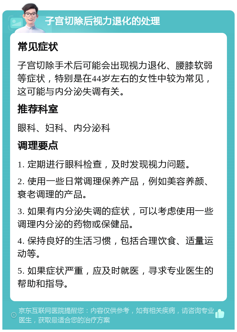 子宫切除后视力退化的处理 常见症状 子宫切除手术后可能会出现视力退化、腰膝软弱等症状，特别是在44岁左右的女性中较为常见，这可能与内分泌失调有关。 推荐科室 眼科、妇科、内分泌科 调理要点 1. 定期进行眼科检查，及时发现视力问题。 2. 使用一些日常调理保养产品，例如美容养颜、衰老调理的产品。 3. 如果有内分泌失调的症状，可以考虑使用一些调理内分泌的药物或保健品。 4. 保持良好的生活习惯，包括合理饮食、适量运动等。 5. 如果症状严重，应及时就医，寻求专业医生的帮助和指导。