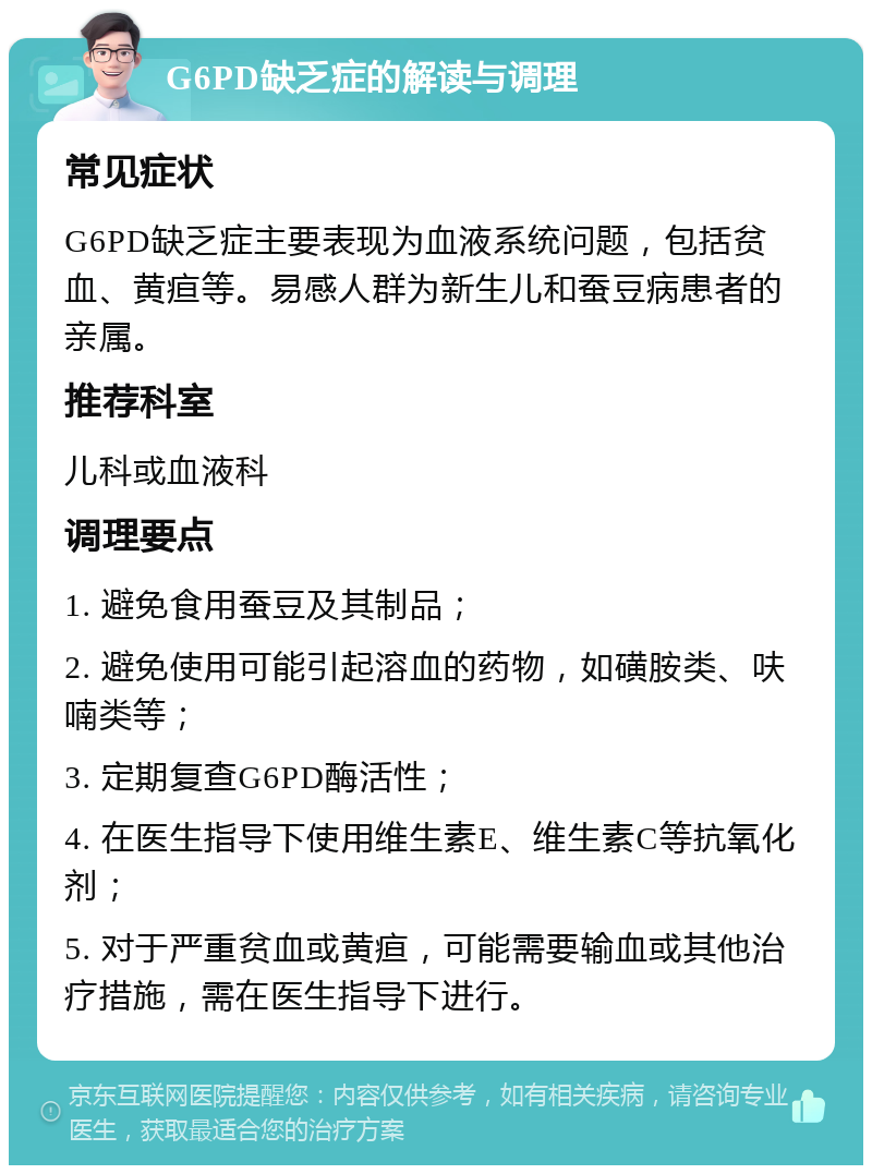 G6PD缺乏症的解读与调理 常见症状 G6PD缺乏症主要表现为血液系统问题，包括贫血、黄疸等。易感人群为新生儿和蚕豆病患者的亲属。 推荐科室 儿科或血液科 调理要点 1. 避免食用蚕豆及其制品； 2. 避免使用可能引起溶血的药物，如磺胺类、呋喃类等； 3. 定期复查G6PD酶活性； 4. 在医生指导下使用维生素E、维生素C等抗氧化剂； 5. 对于严重贫血或黄疸，可能需要输血或其他治疗措施，需在医生指导下进行。