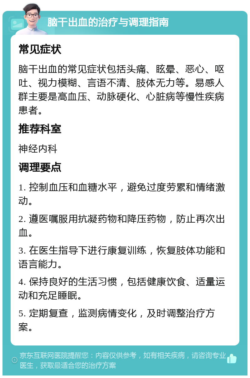 脑干出血的治疗与调理指南 常见症状 脑干出血的常见症状包括头痛、眩晕、恶心、呕吐、视力模糊、言语不清、肢体无力等。易感人群主要是高血压、动脉硬化、心脏病等慢性疾病患者。 推荐科室 神经内科 调理要点 1. 控制血压和血糖水平，避免过度劳累和情绪激动。 2. 遵医嘱服用抗凝药物和降压药物，防止再次出血。 3. 在医生指导下进行康复训练，恢复肢体功能和语言能力。 4. 保持良好的生活习惯，包括健康饮食、适量运动和充足睡眠。 5. 定期复查，监测病情变化，及时调整治疗方案。