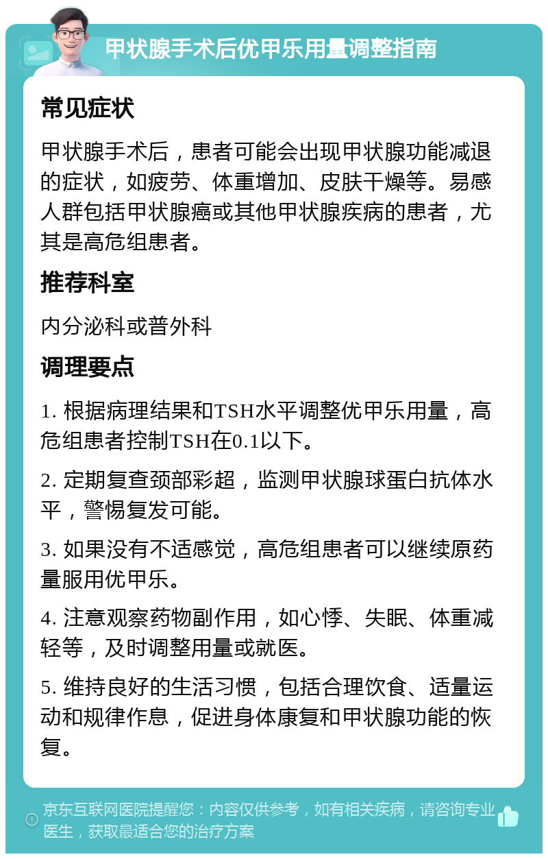 甲状腺手术后优甲乐用量调整指南 常见症状 甲状腺手术后，患者可能会出现甲状腺功能减退的症状，如疲劳、体重增加、皮肤干燥等。易感人群包括甲状腺癌或其他甲状腺疾病的患者，尤其是高危组患者。 推荐科室 内分泌科或普外科 调理要点 1. 根据病理结果和TSH水平调整优甲乐用量，高危组患者控制TSH在0.1以下。 2. 定期复查颈部彩超，监测甲状腺球蛋白抗体水平，警惕复发可能。 3. 如果没有不适感觉，高危组患者可以继续原药量服用优甲乐。 4. 注意观察药物副作用，如心悸、失眠、体重减轻等，及时调整用量或就医。 5. 维持良好的生活习惯，包括合理饮食、适量运动和规律作息，促进身体康复和甲状腺功能的恢复。