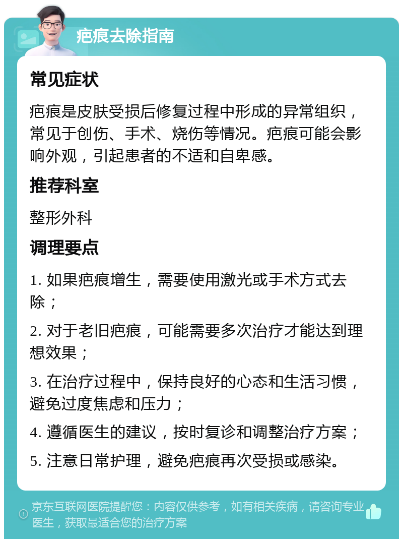 疤痕去除指南 常见症状 疤痕是皮肤受损后修复过程中形成的异常组织，常见于创伤、手术、烧伤等情况。疤痕可能会影响外观，引起患者的不适和自卑感。 推荐科室 整形外科 调理要点 1. 如果疤痕增生，需要使用激光或手术方式去除； 2. 对于老旧疤痕，可能需要多次治疗才能达到理想效果； 3. 在治疗过程中，保持良好的心态和生活习惯，避免过度焦虑和压力； 4. 遵循医生的建议，按时复诊和调整治疗方案； 5. 注意日常护理，避免疤痕再次受损或感染。