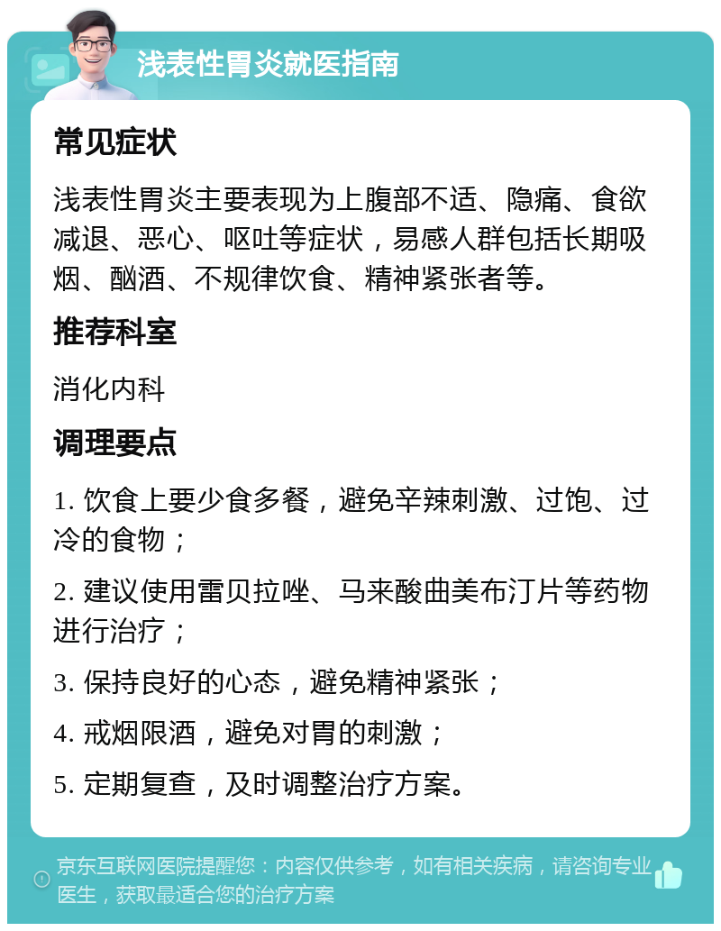 浅表性胃炎就医指南 常见症状 浅表性胃炎主要表现为上腹部不适、隐痛、食欲减退、恶心、呕吐等症状，易感人群包括长期吸烟、酗酒、不规律饮食、精神紧张者等。 推荐科室 消化内科 调理要点 1. 饮食上要少食多餐，避免辛辣刺激、过饱、过冷的食物； 2. 建议使用雷贝拉唑、马来酸曲美布汀片等药物进行治疗； 3. 保持良好的心态，避免精神紧张； 4. 戒烟限酒，避免对胃的刺激； 5. 定期复查，及时调整治疗方案。