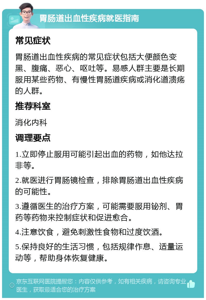 胃肠道出血性疾病就医指南 常见症状 胃肠道出血性疾病的常见症状包括大便颜色变黑、腹痛、恶心、呕吐等。易感人群主要是长期服用某些药物、有慢性胃肠道疾病或消化道溃疡的人群。 推荐科室 消化内科 调理要点 1.立即停止服用可能引起出血的药物，如他达拉非等。 2.就医进行胃肠镜检查，排除胃肠道出血性疾病的可能性。 3.遵循医生的治疗方案，可能需要服用铋剂、胃药等药物来控制症状和促进愈合。 4.注意饮食，避免刺激性食物和过度饮酒。 5.保持良好的生活习惯，包括规律作息、适量运动等，帮助身体恢复健康。