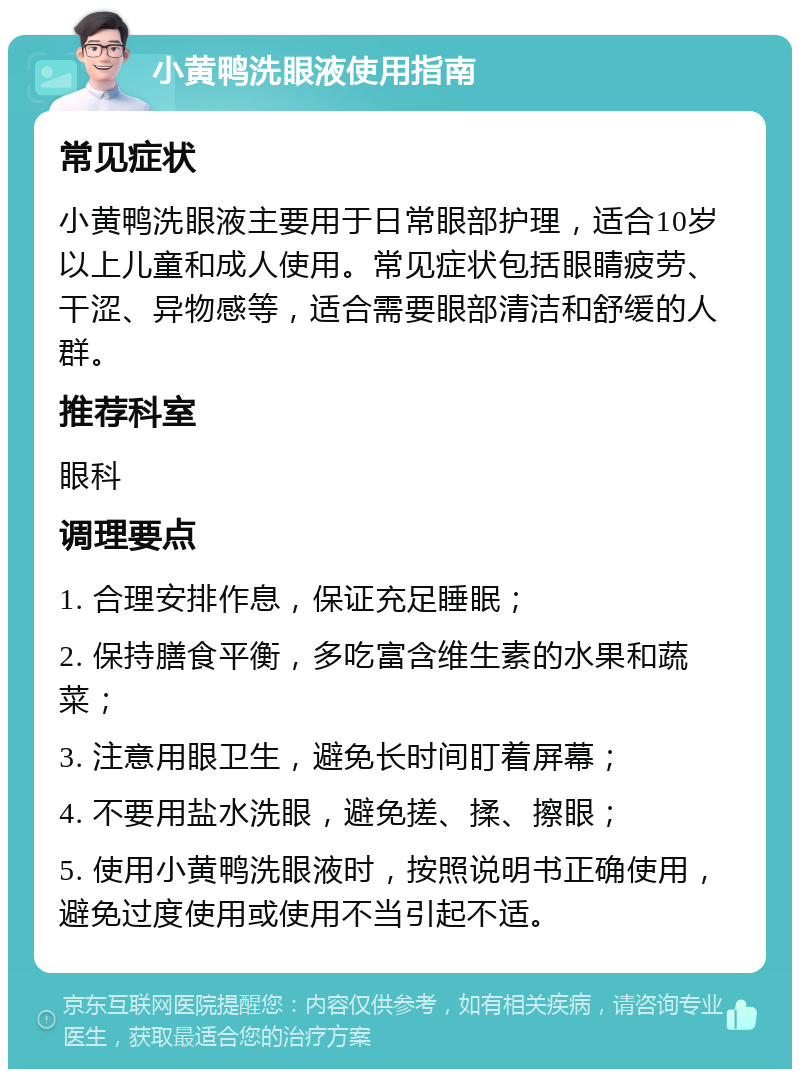 小黄鸭洗眼液使用指南 常见症状 小黄鸭洗眼液主要用于日常眼部护理，适合10岁以上儿童和成人使用。常见症状包括眼睛疲劳、干涩、异物感等，适合需要眼部清洁和舒缓的人群。 推荐科室 眼科 调理要点 1. 合理安排作息，保证充足睡眠； 2. 保持膳食平衡，多吃富含维生素的水果和蔬菜； 3. 注意用眼卫生，避免长时间盯着屏幕； 4. 不要用盐水洗眼，避免搓、揉、擦眼； 5. 使用小黄鸭洗眼液时，按照说明书正确使用，避免过度使用或使用不当引起不适。