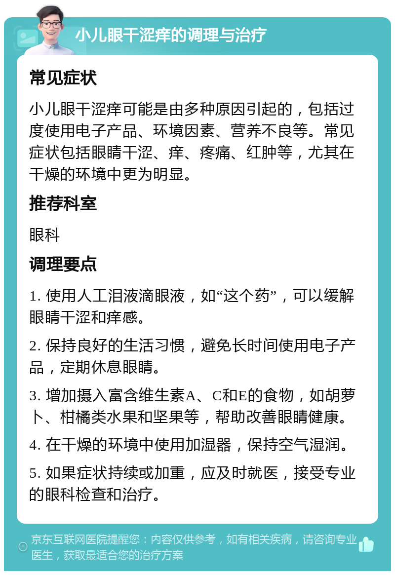 小儿眼干涩痒的调理与治疗 常见症状 小儿眼干涩痒可能是由多种原因引起的，包括过度使用电子产品、环境因素、营养不良等。常见症状包括眼睛干涩、痒、疼痛、红肿等，尤其在干燥的环境中更为明显。 推荐科室 眼科 调理要点 1. 使用人工泪液滴眼液，如“这个药”，可以缓解眼睛干涩和痒感。 2. 保持良好的生活习惯，避免长时间使用电子产品，定期休息眼睛。 3. 增加摄入富含维生素A、C和E的食物，如胡萝卜、柑橘类水果和坚果等，帮助改善眼睛健康。 4. 在干燥的环境中使用加湿器，保持空气湿润。 5. 如果症状持续或加重，应及时就医，接受专业的眼科检查和治疗。