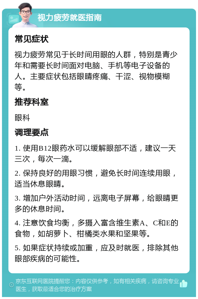 视力疲劳就医指南 常见症状 视力疲劳常见于长时间用眼的人群，特别是青少年和需要长时间面对电脑、手机等电子设备的人。主要症状包括眼睛疼痛、干涩、视物模糊等。 推荐科室 眼科 调理要点 1. 使用B12眼药水可以缓解眼部不适，建议一天三次，每次一滴。 2. 保持良好的用眼习惯，避免长时间连续用眼，适当休息眼睛。 3. 增加户外活动时间，远离电子屏幕，给眼睛更多的休息时间。 4. 注意饮食均衡，多摄入富含维生素A、C和E的食物，如胡萝卜、柑橘类水果和坚果等。 5. 如果症状持续或加重，应及时就医，排除其他眼部疾病的可能性。