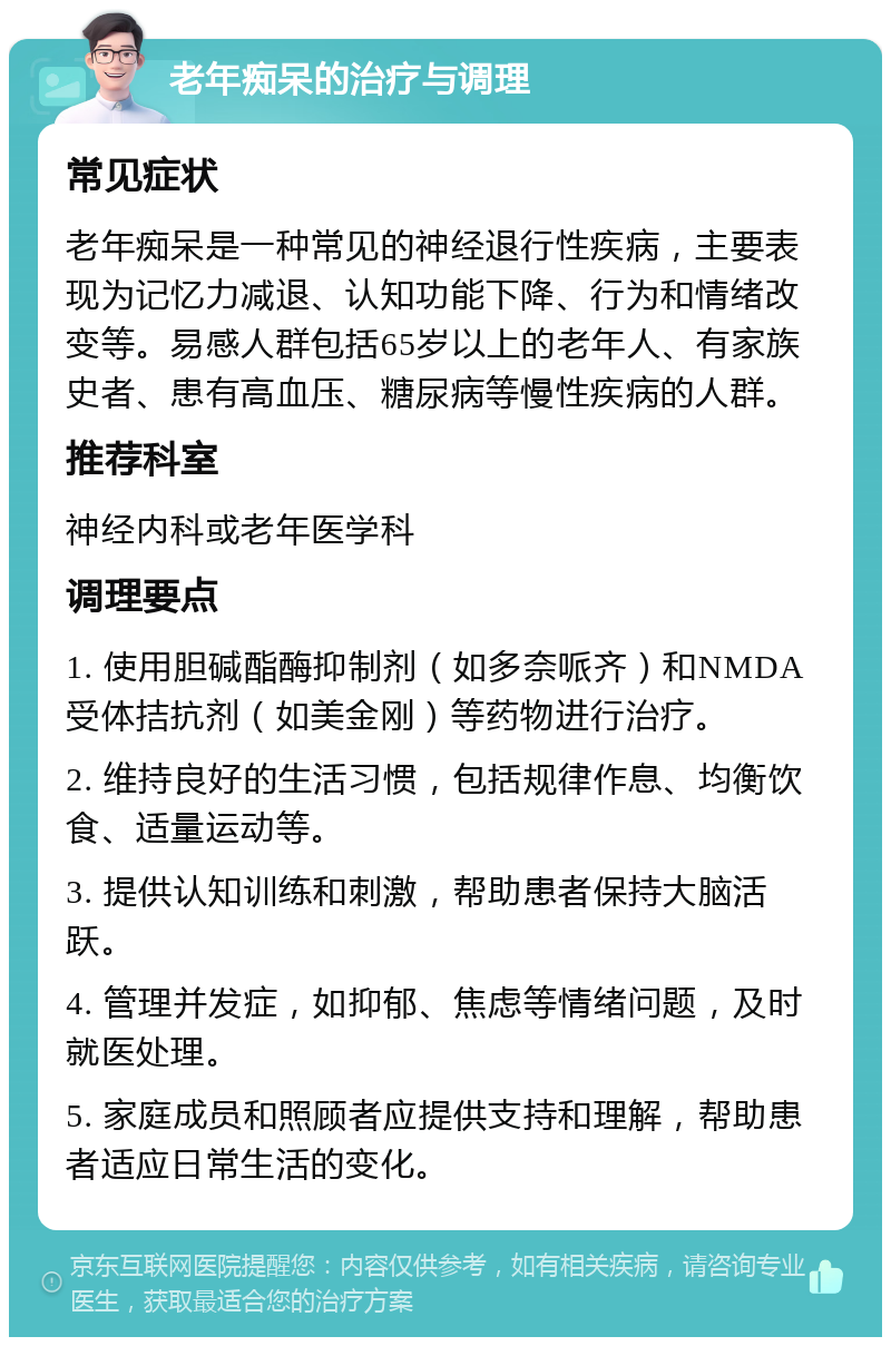 老年痴呆的治疗与调理 常见症状 老年痴呆是一种常见的神经退行性疾病，主要表现为记忆力减退、认知功能下降、行为和情绪改变等。易感人群包括65岁以上的老年人、有家族史者、患有高血压、糖尿病等慢性疾病的人群。 推荐科室 神经内科或老年医学科 调理要点 1. 使用胆碱酯酶抑制剂（如多奈哌齐）和NMDA受体拮抗剂（如美金刚）等药物进行治疗。 2. 维持良好的生活习惯，包括规律作息、均衡饮食、适量运动等。 3. 提供认知训练和刺激，帮助患者保持大脑活跃。 4. 管理并发症，如抑郁、焦虑等情绪问题，及时就医处理。 5. 家庭成员和照顾者应提供支持和理解，帮助患者适应日常生活的变化。