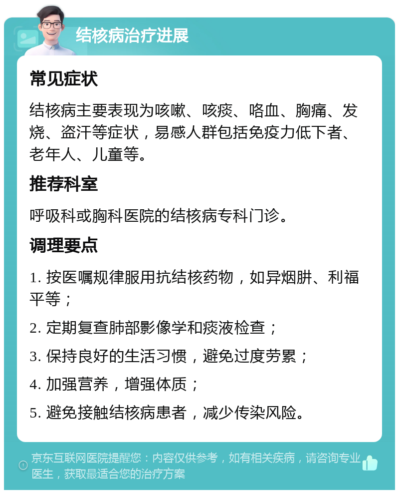 结核病治疗进展 常见症状 结核病主要表现为咳嗽、咳痰、咯血、胸痛、发烧、盗汗等症状，易感人群包括免疫力低下者、老年人、儿童等。 推荐科室 呼吸科或胸科医院的结核病专科门诊。 调理要点 1. 按医嘱规律服用抗结核药物，如异烟肼、利福平等； 2. 定期复查肺部影像学和痰液检查； 3. 保持良好的生活习惯，避免过度劳累； 4. 加强营养，增强体质； 5. 避免接触结核病患者，减少传染风险。