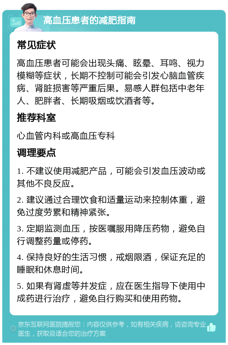 高血压患者的减肥指南 常见症状 高血压患者可能会出现头痛、眩晕、耳鸣、视力模糊等症状，长期不控制可能会引发心脑血管疾病、肾脏损害等严重后果。易感人群包括中老年人、肥胖者、长期吸烟或饮酒者等。 推荐科室 心血管内科或高血压专科 调理要点 1. 不建议使用减肥产品，可能会引发血压波动或其他不良反应。 2. 建议通过合理饮食和适量运动来控制体重，避免过度劳累和精神紧张。 3. 定期监测血压，按医嘱服用降压药物，避免自行调整药量或停药。 4. 保持良好的生活习惯，戒烟限酒，保证充足的睡眠和休息时间。 5. 如果有肾虚等并发症，应在医生指导下使用中成药进行治疗，避免自行购买和使用药物。