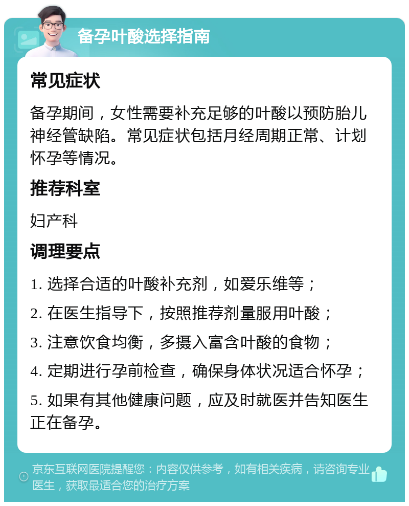 备孕叶酸选择指南 常见症状 备孕期间，女性需要补充足够的叶酸以预防胎儿神经管缺陷。常见症状包括月经周期正常、计划怀孕等情况。 推荐科室 妇产科 调理要点 1. 选择合适的叶酸补充剂，如爱乐维等； 2. 在医生指导下，按照推荐剂量服用叶酸； 3. 注意饮食均衡，多摄入富含叶酸的食物； 4. 定期进行孕前检查，确保身体状况适合怀孕； 5. 如果有其他健康问题，应及时就医并告知医生正在备孕。