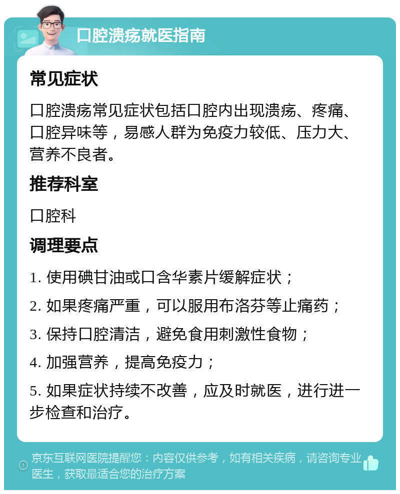 口腔溃疡就医指南 常见症状 口腔溃疡常见症状包括口腔内出现溃疡、疼痛、口腔异味等，易感人群为免疫力较低、压力大、营养不良者。 推荐科室 口腔科 调理要点 1. 使用碘甘油或口含华素片缓解症状； 2. 如果疼痛严重，可以服用布洛芬等止痛药； 3. 保持口腔清洁，避免食用刺激性食物； 4. 加强营养，提高免疫力； 5. 如果症状持续不改善，应及时就医，进行进一步检查和治疗。