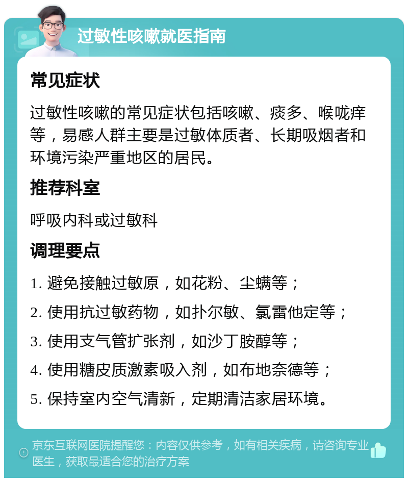 过敏性咳嗽就医指南 常见症状 过敏性咳嗽的常见症状包括咳嗽、痰多、喉咙痒等，易感人群主要是过敏体质者、长期吸烟者和环境污染严重地区的居民。 推荐科室 呼吸内科或过敏科 调理要点 1. 避免接触过敏原，如花粉、尘螨等； 2. 使用抗过敏药物，如扑尔敏、氯雷他定等； 3. 使用支气管扩张剂，如沙丁胺醇等； 4. 使用糖皮质激素吸入剂，如布地奈德等； 5. 保持室内空气清新，定期清洁家居环境。