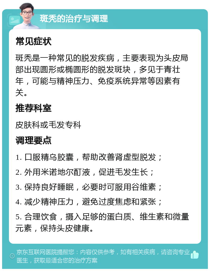 斑秃的治疗与调理 常见症状 斑秃是一种常见的脱发疾病，主要表现为头皮局部出现圆形或椭圆形的脱发斑块，多见于青壮年，可能与精神压力、免疫系统异常等因素有关。 推荐科室 皮肤科或毛发专科 调理要点 1. 口服精乌胶囊，帮助改善肾虚型脱发； 2. 外用米诺地尔酊液，促进毛发生长； 3. 保持良好睡眠，必要时可服用谷维素； 4. 减少精神压力，避免过度焦虑和紧张； 5. 合理饮食，摄入足够的蛋白质、维生素和微量元素，保持头皮健康。