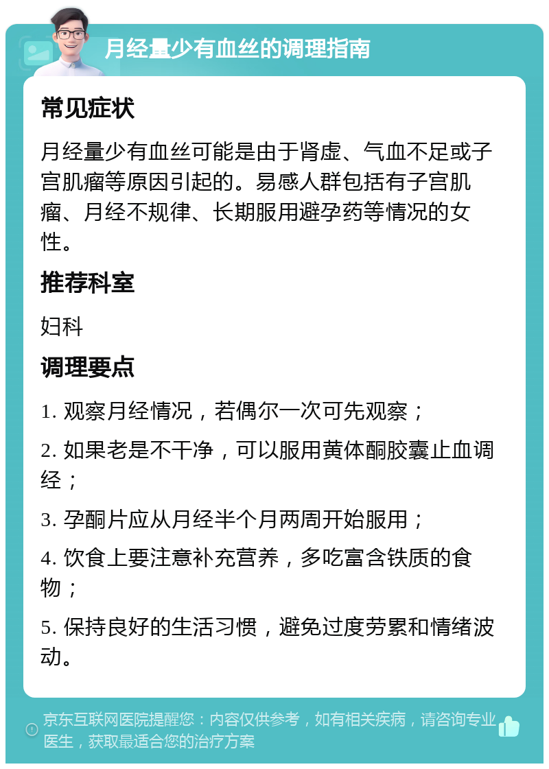 月经量少有血丝的调理指南 常见症状 月经量少有血丝可能是由于肾虚、气血不足或子宫肌瘤等原因引起的。易感人群包括有子宫肌瘤、月经不规律、长期服用避孕药等情况的女性。 推荐科室 妇科 调理要点 1. 观察月经情况，若偶尔一次可先观察； 2. 如果老是不干净，可以服用黄体酮胶囊止血调经； 3. 孕酮片应从月经半个月两周开始服用； 4. 饮食上要注意补充营养，多吃富含铁质的食物； 5. 保持良好的生活习惯，避免过度劳累和情绪波动。