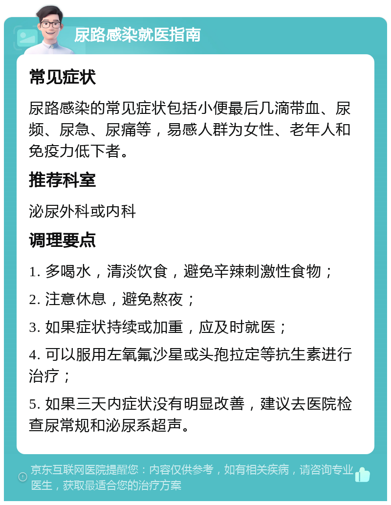 尿路感染就医指南 常见症状 尿路感染的常见症状包括小便最后几滴带血、尿频、尿急、尿痛等，易感人群为女性、老年人和免疫力低下者。 推荐科室 泌尿外科或内科 调理要点 1. 多喝水，清淡饮食，避免辛辣刺激性食物； 2. 注意休息，避免熬夜； 3. 如果症状持续或加重，应及时就医； 4. 可以服用左氧氟沙星或头孢拉定等抗生素进行治疗； 5. 如果三天内症状没有明显改善，建议去医院检查尿常规和泌尿系超声。