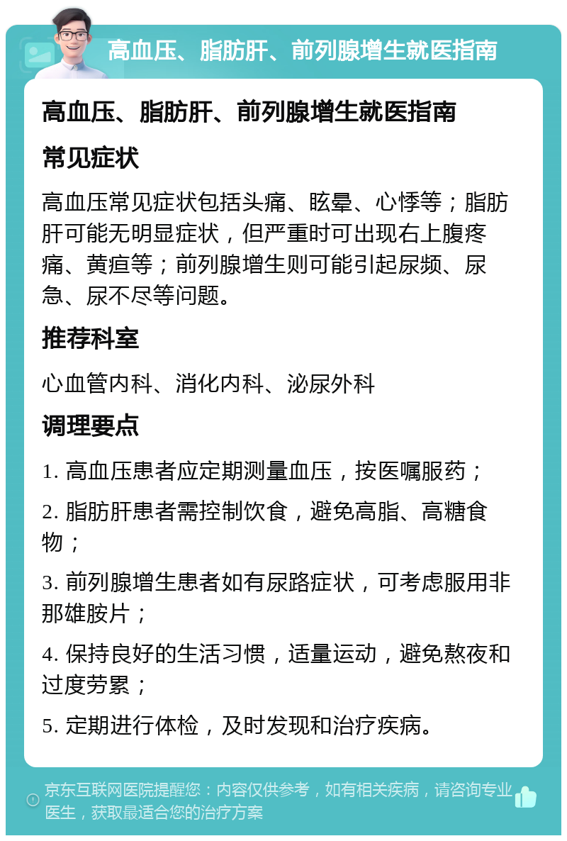 高血压、脂肪肝、前列腺增生就医指南 高血压、脂肪肝、前列腺增生就医指南 常见症状 高血压常见症状包括头痛、眩晕、心悸等；脂肪肝可能无明显症状，但严重时可出现右上腹疼痛、黄疸等；前列腺增生则可能引起尿频、尿急、尿不尽等问题。 推荐科室 心血管内科、消化内科、泌尿外科 调理要点 1. 高血压患者应定期测量血压，按医嘱服药； 2. 脂肪肝患者需控制饮食，避免高脂、高糖食物； 3. 前列腺增生患者如有尿路症状，可考虑服用非那雄胺片； 4. 保持良好的生活习惯，适量运动，避免熬夜和过度劳累； 5. 定期进行体检，及时发现和治疗疾病。