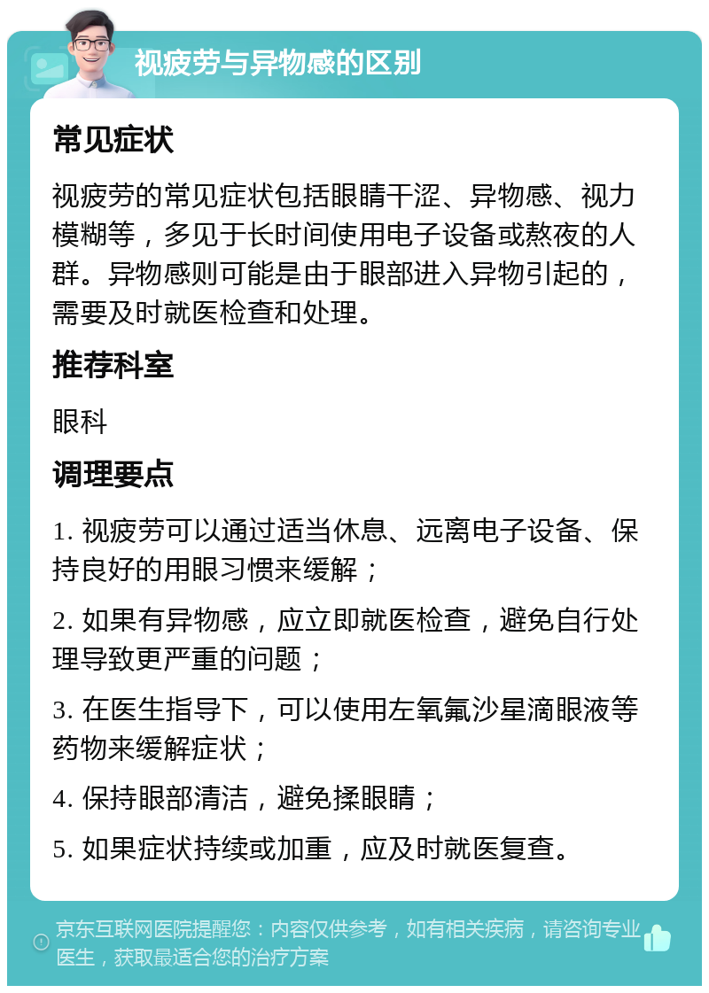 视疲劳与异物感的区别 常见症状 视疲劳的常见症状包括眼睛干涩、异物感、视力模糊等，多见于长时间使用电子设备或熬夜的人群。异物感则可能是由于眼部进入异物引起的，需要及时就医检查和处理。 推荐科室 眼科 调理要点 1. 视疲劳可以通过适当休息、远离电子设备、保持良好的用眼习惯来缓解； 2. 如果有异物感，应立即就医检查，避免自行处理导致更严重的问题； 3. 在医生指导下，可以使用左氧氟沙星滴眼液等药物来缓解症状； 4. 保持眼部清洁，避免揉眼睛； 5. 如果症状持续或加重，应及时就医复查。