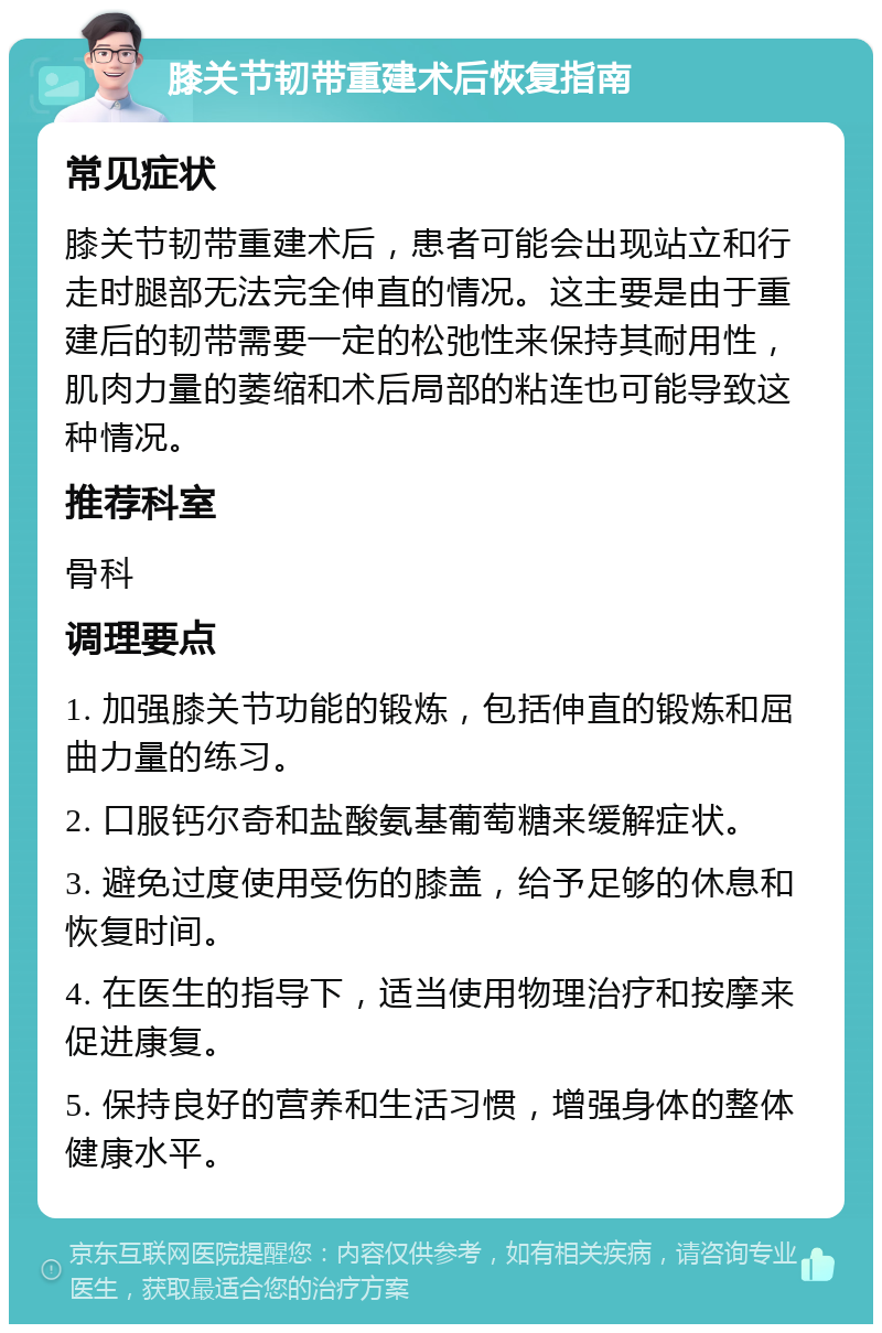 膝关节韧带重建术后恢复指南 常见症状 膝关节韧带重建术后，患者可能会出现站立和行走时腿部无法完全伸直的情况。这主要是由于重建后的韧带需要一定的松弛性来保持其耐用性，肌肉力量的萎缩和术后局部的粘连也可能导致这种情况。 推荐科室 骨科 调理要点 1. 加强膝关节功能的锻炼，包括伸直的锻炼和屈曲力量的练习。 2. 口服钙尔奇和盐酸氨基葡萄糖来缓解症状。 3. 避免过度使用受伤的膝盖，给予足够的休息和恢复时间。 4. 在医生的指导下，适当使用物理治疗和按摩来促进康复。 5. 保持良好的营养和生活习惯，增强身体的整体健康水平。