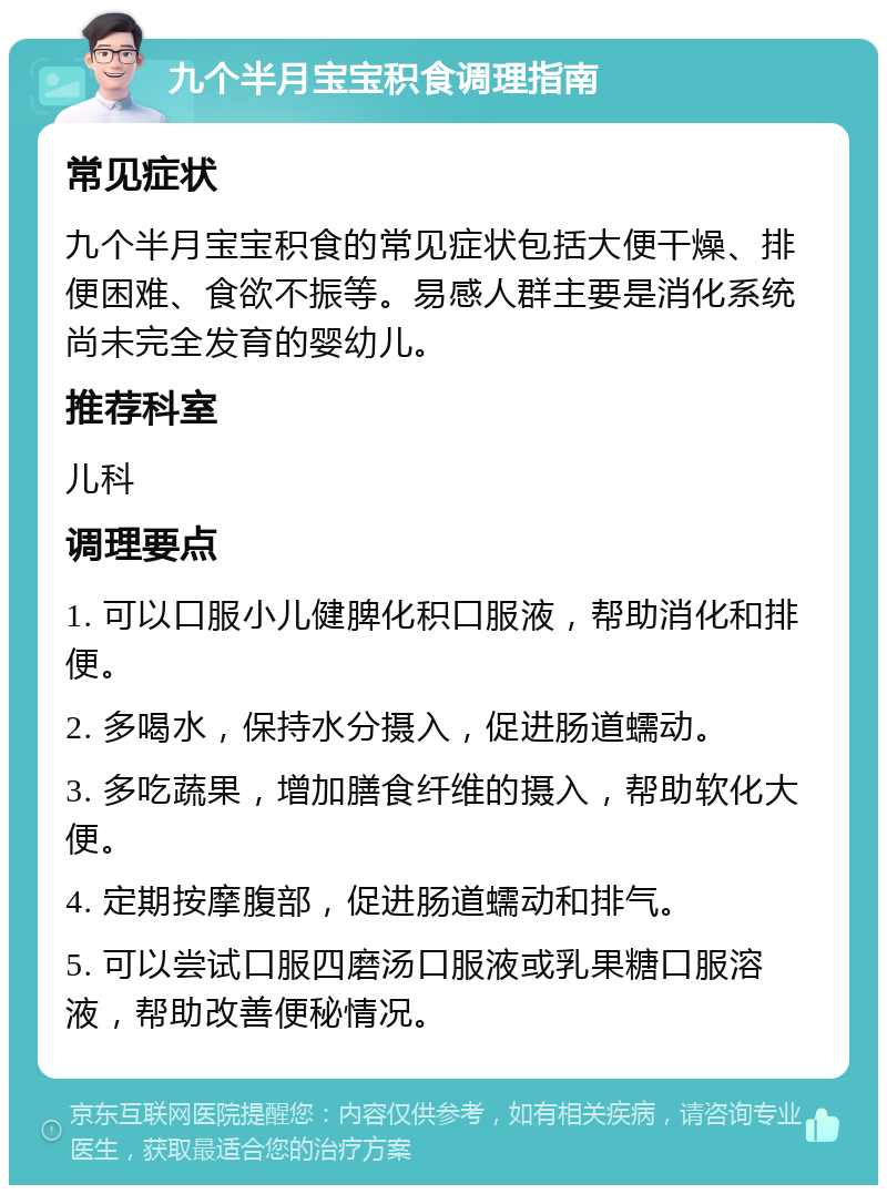 九个半月宝宝积食调理指南 常见症状 九个半月宝宝积食的常见症状包括大便干燥、排便困难、食欲不振等。易感人群主要是消化系统尚未完全发育的婴幼儿。 推荐科室 儿科 调理要点 1. 可以口服小儿健脾化积口服液，帮助消化和排便。 2. 多喝水，保持水分摄入，促进肠道蠕动。 3. 多吃蔬果，增加膳食纤维的摄入，帮助软化大便。 4. 定期按摩腹部，促进肠道蠕动和排气。 5. 可以尝试口服四磨汤口服液或乳果糖口服溶液，帮助改善便秘情况。