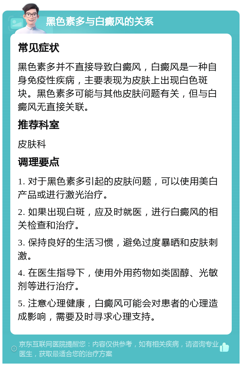 黑色素多与白癜风的关系 常见症状 黑色素多并不直接导致白癜风，白癜风是一种自身免疫性疾病，主要表现为皮肤上出现白色斑块。黑色素多可能与其他皮肤问题有关，但与白癜风无直接关联。 推荐科室 皮肤科 调理要点 1. 对于黑色素多引起的皮肤问题，可以使用美白产品或进行激光治疗。 2. 如果出现白斑，应及时就医，进行白癜风的相关检查和治疗。 3. 保持良好的生活习惯，避免过度暴晒和皮肤刺激。 4. 在医生指导下，使用外用药物如类固醇、光敏剂等进行治疗。 5. 注意心理健康，白癜风可能会对患者的心理造成影响，需要及时寻求心理支持。